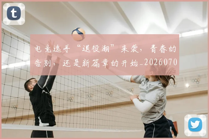电竞选手“退役潮”来袭，青春的告别，还是新篇章的开始_20260708193716
