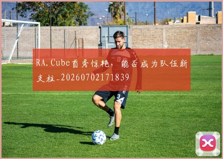 RA.Cube首秀惊艳，能否成为队伍新支柱_20260702171839