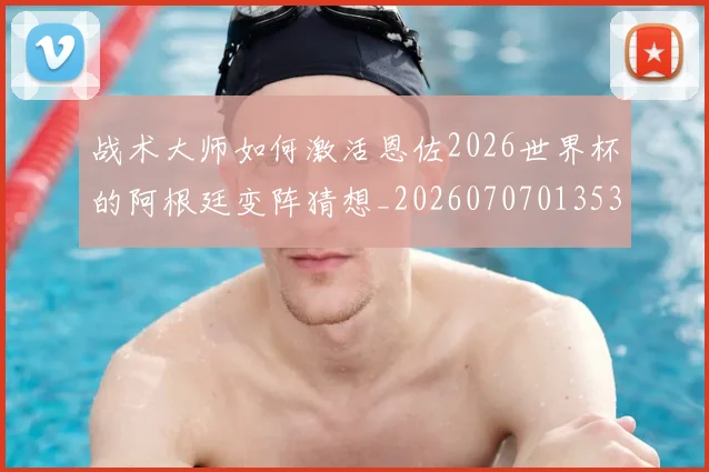 战术大师如何激活恩佐2026世界杯的阿根廷变阵猜想_20260707013534