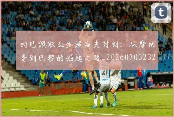 姆巴佩职业生涯高光时刻：从摩纳哥到巴黎的崛起之路_20260703232109