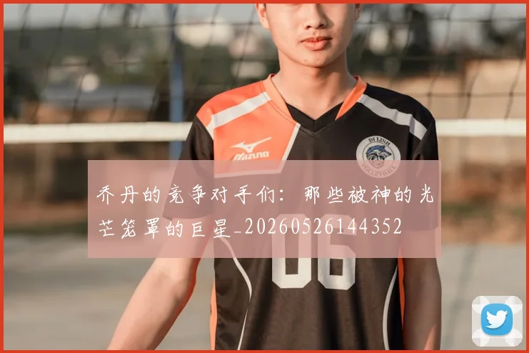 乔丹的竞争对手们:那些被神的光芒笼罩的巨星_20260526144352