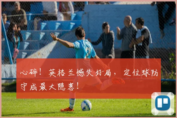 心碎！英格兰憾失好局，定位球防守成最大隐患！