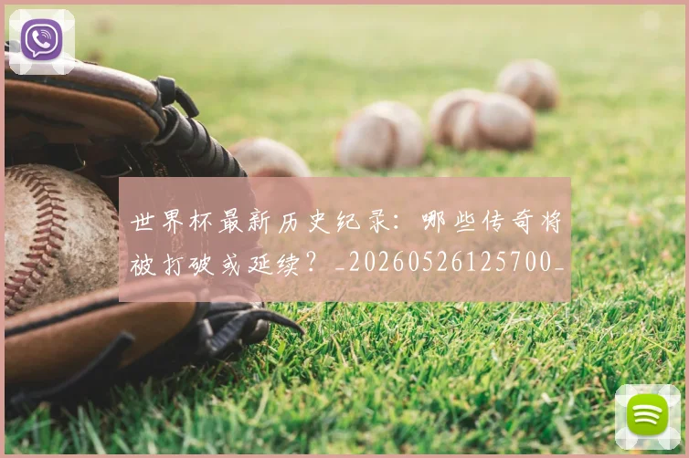 世界杯最新历史纪录：哪些传奇将被打破或延续？_20260526125700_20260702174414