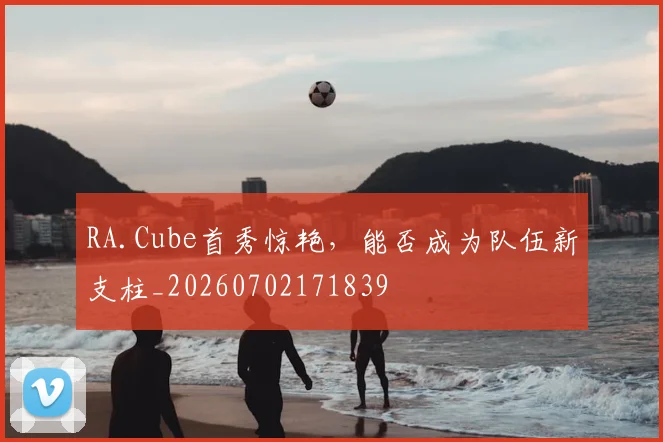 RA.Cube首秀惊艳，能否成为队伍新支柱_20260702171839
