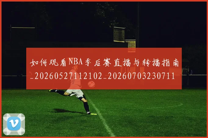 如何观看NBA季后赛直播与转播指南_20260527112102_20260703230711_20260720183021