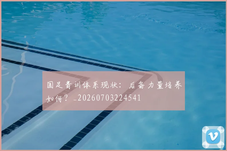 国足青训体系现状：后备力量培养如何？_20260703224541