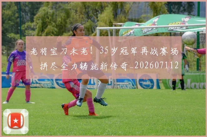 老将宝刀未老！35岁冠军再战赛场，拼尽全力铸就新传奇_20260711200929