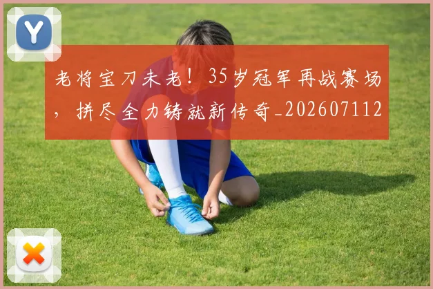 老将宝刀未老！35岁冠军再战赛场，拼尽全力铸就新传奇_20260711200929