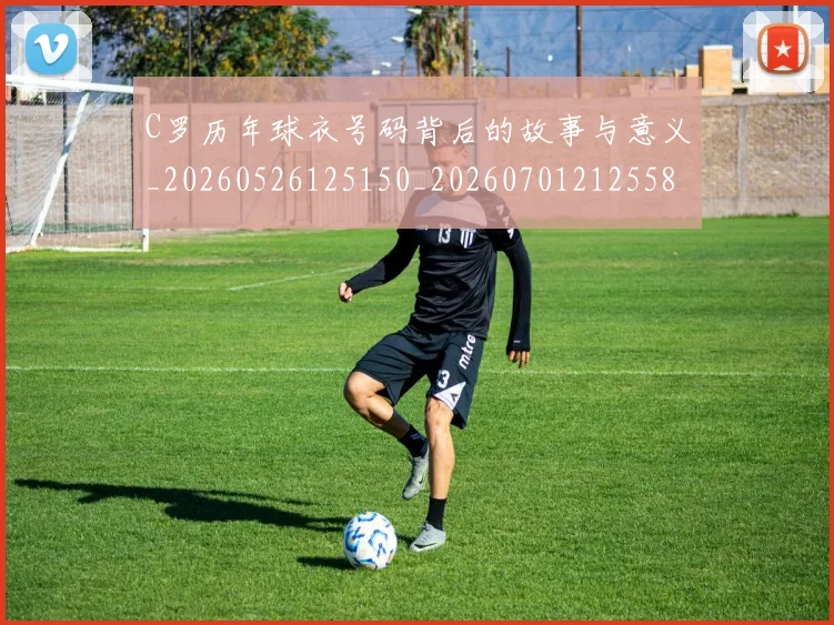 C罗历年球衣号码背后的故事与意义_20260526125150_20260701212558