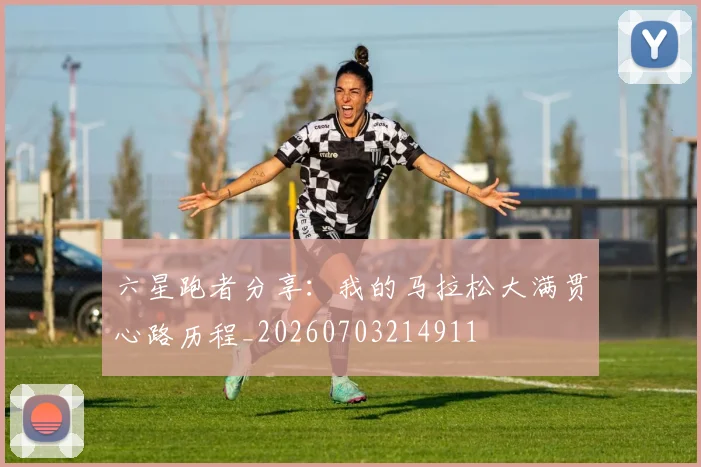 六星跑者分享：我的马拉松大满贯心路历程_20260703214911