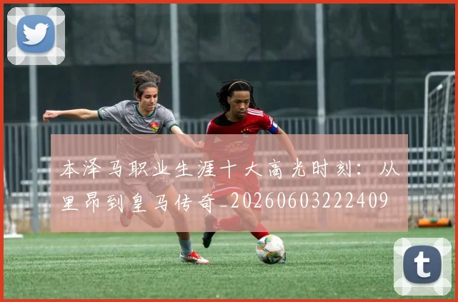 本泽马职业生涯十大高光时刻：从里昂到皇马传奇_20260603222409