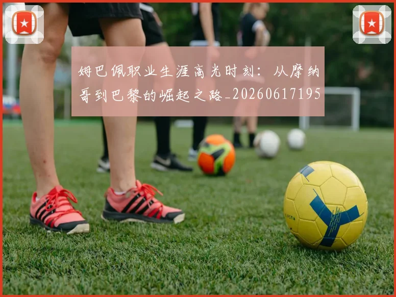 姆巴佩职业生涯高光时刻：从摩纳哥到巴黎的崛起之路_20260617195332