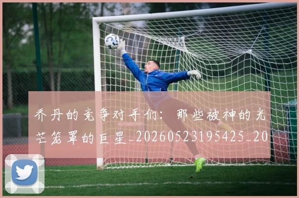 乔丹的竞争对手们：那些被神的光芒笼罩的巨星_20260523195425_20260716192444