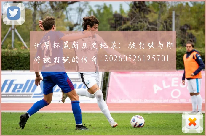 世界杯最新历史纪录：被打破与即将被打破的传奇_20260526125701