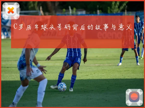 C罗历年球衣号码背后的故事与意义