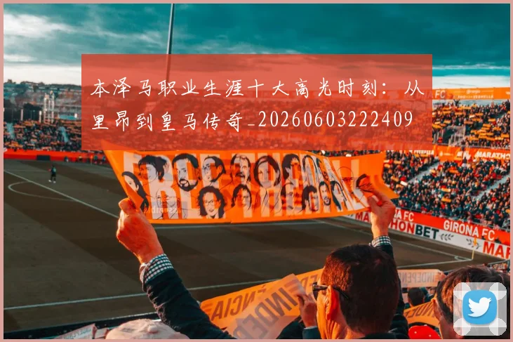 本泽马职业生涯十大高光时刻：从里昂到皇马传奇_20260603222409