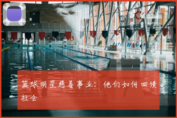 篮球明星慈善事业：他们如何回馈社会