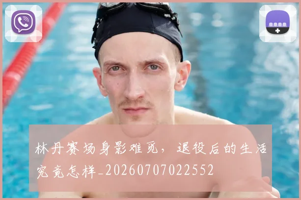 林丹赛场身影难觅,退役后的生活究竟怎样_20260707022552