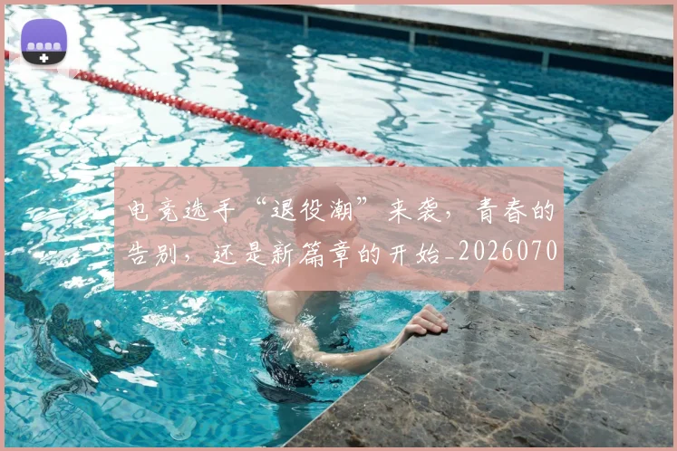 电竞选手“退役潮”来袭，青春的告别，还是新篇章的开始_20260708193716
