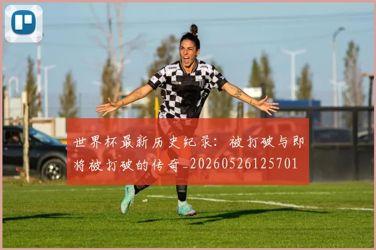 世界杯最新历史纪录：被打破与即将被打破的传奇_20260526125701