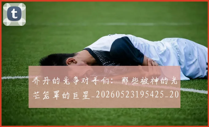 乔丹的竞争对手们：那些被神的光芒笼罩的巨星_20260523195425_20260716192444
