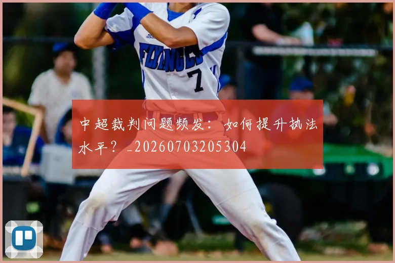 中超裁判问题频发:如何提升执法水平?_20260703205304