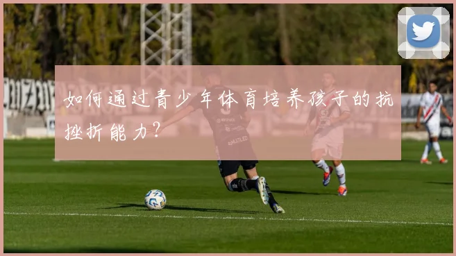 如何通过青少年体育培养孩子的抗挫折能力？