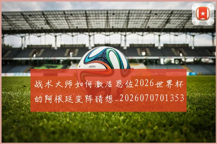 战术大师如何激活恩佐2026世界杯的阿根廷变阵猜想_20260707013534