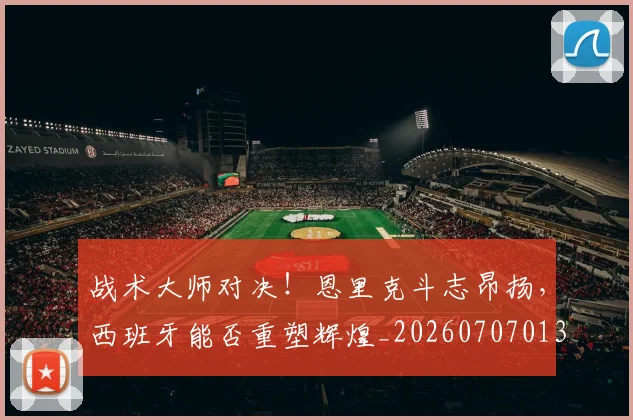 战术大师对决!恩里克斗志昂扬,西班牙能否重塑辉煌_20260707013536