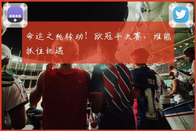 命运之轮转动！欧冠半决赛，谁能抓住机遇